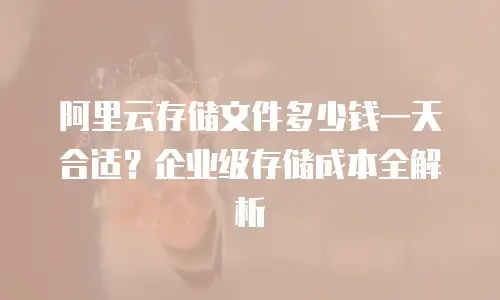 阿里云存储文件多少钱一天合适？企业级存储成本全解析