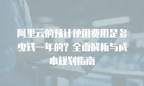 阿里云的预计使用费用是多少钱一年的？全面解析与成本规划指南
