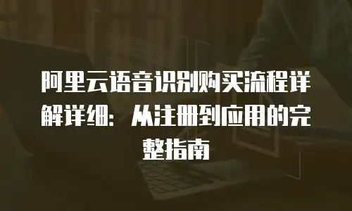 阿里云语音识别购买流程详解详细：从注册到应用的完整指南