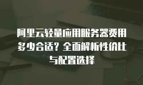 阿里云轻量应用服务器费用多少合适？全面解析性价比与配置选择