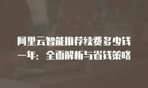 阿里云智能推荐续费多少钱一年：全面解析与省钱策略