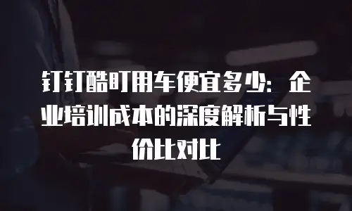 钉钉酷盯用车便宜多少：企业培训成本的深度解析与性价比对比