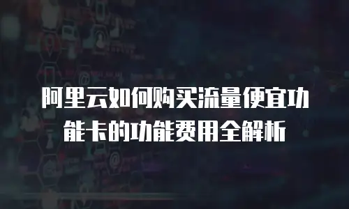 阿里云如何购买流量便宜功能卡的功能费用全解析
