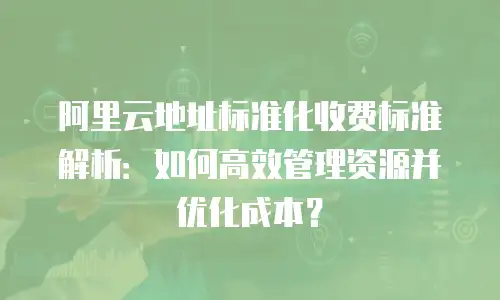 阿里云地址标准化收费标准解析：如何高效管理资源并优化成本？