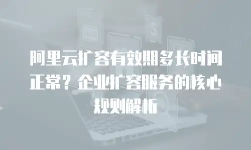阿里云扩容有效期多长时间正常？企业扩容服务的核心规则解析
