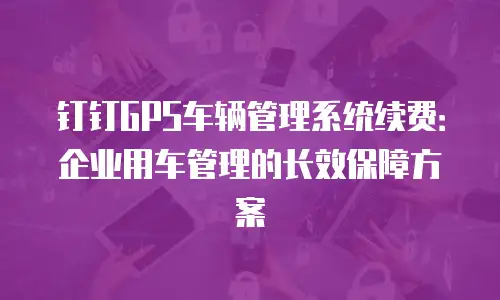 钉钉GPS车辆管理系统续费：企业用车管理的长效保障方案