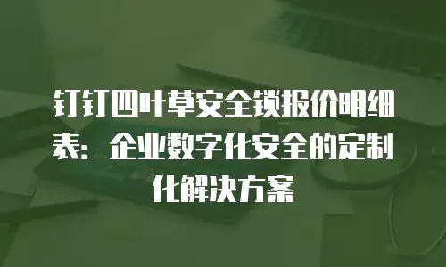 钉钉四叶草安全锁报价明细表：企业数字化安全的定制化解决方案