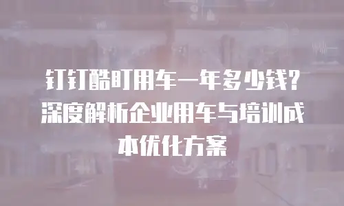 钉钉酷盯用车一年多少钱？深度解析企业用车与培训成本优化方案