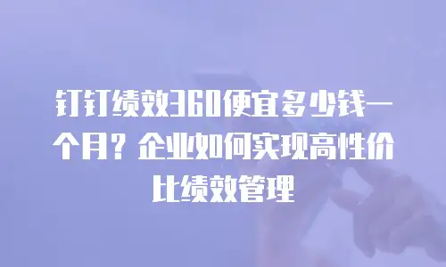 钉钉绩效360便宜多少钱一个月？企业如何实现高性价比绩效管理