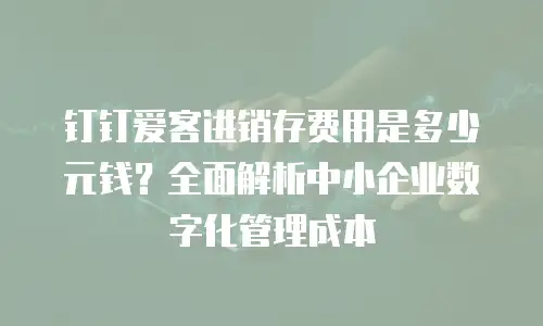 钉钉爱客进销存费用是多少元钱？全面解析中小企业数字化管理成本