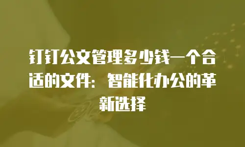 钉钉公文管理多少钱一个合适的文件：智能化办公的革新选择
