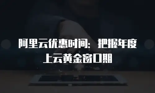 阿里云优惠时间：把握年度上云黄金窗口期
