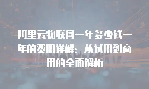 阿里云物联网一年多少钱一年的费用详解：从试用到商用的全面解析