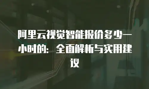 阿里云视觉智能报价多少一小时的：全面解析与实用建议