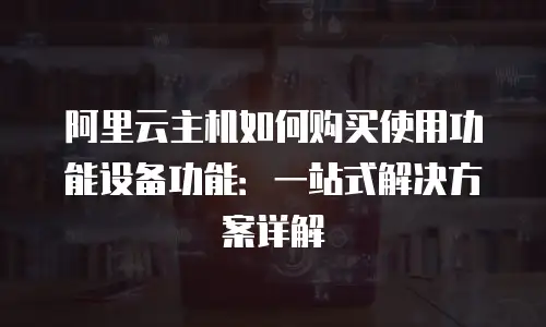 阿里云主机如何购买使用功能设备功能：一站式解决方案详解
