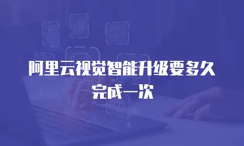 阿里云视觉智能升级要多久完成一次