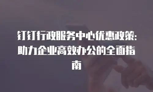 钉钉行政服务中心优惠政策：助力企业高效办公的全面指南