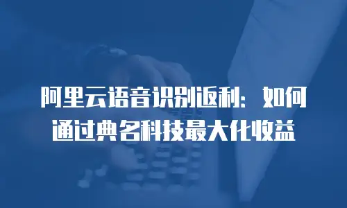 阿里云语音识别返利：如何通过典名科技最大化收益