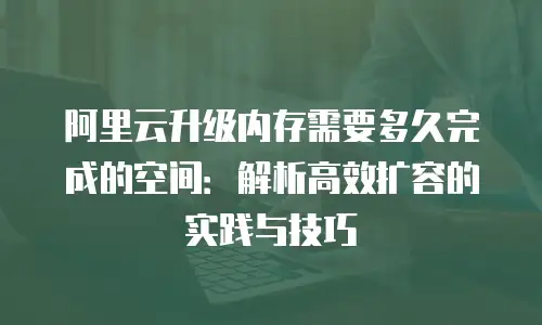 阿里云升级内存需要多久完成的空间：解析高效扩容的实践与技巧