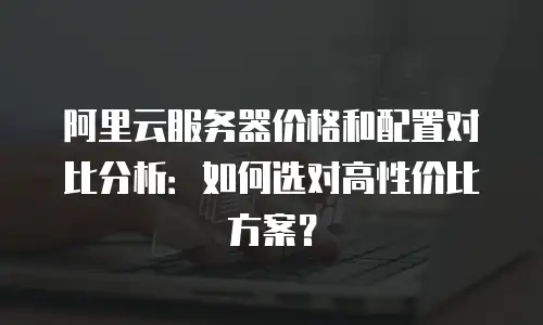 阿里云服务器价格和配置对比分析：如何选对高性价比方案？