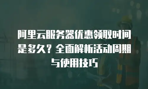 阿里云服务器优惠领取时间是多久？全面解析活动周期与使用技巧