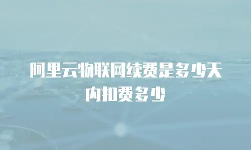 阿里云物联网续费是多少天内扣费多少