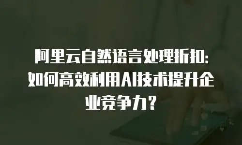 阿里云自然语言处理折扣：如何高效利用AI技术提升企业竞争力？