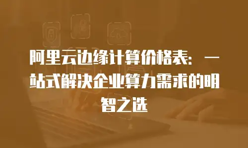 阿里云边缘计算价格表：一站式解决企业算力需求的明智之选
