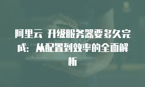 阿里云 升级服务器要多久完成：从配置到效率的全面解析