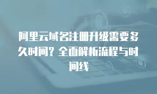 阿里云域名注册升级需要多久时间？全面解析流程与时间线