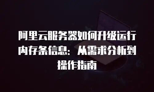 阿里云服务器如何升级运行内存条信息：从需求分析到操作指南