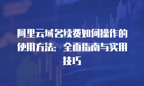 阿里云域名续费如何操作的使用方法：全面指南与实用技巧