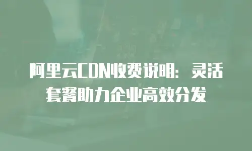 阿里云CDN收费说明：灵活套餐助力企业高效分发