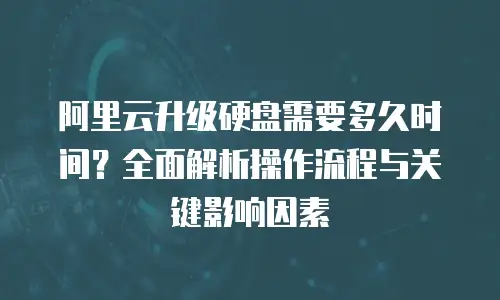 阿里云升级硬盘需要多久时间？全面解析操作流程与关键影响因素