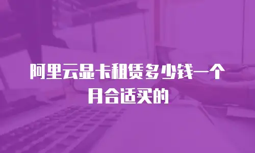 阿里云显卡租赁多少钱一个月合适买的