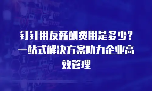 钉钉用友薪酬费用是多少？一站式解决方案助力企业高效管理