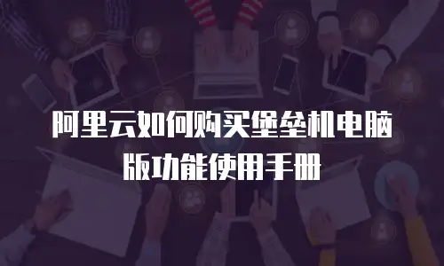 阿里云如何购买堡垒机电脑版功能使用手册