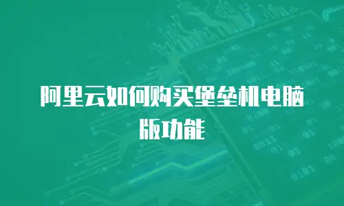 阿里云如何购买堡垒机电脑版功能