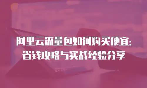 阿里云流量包如何购买便宜：省钱攻略与实战经验分享