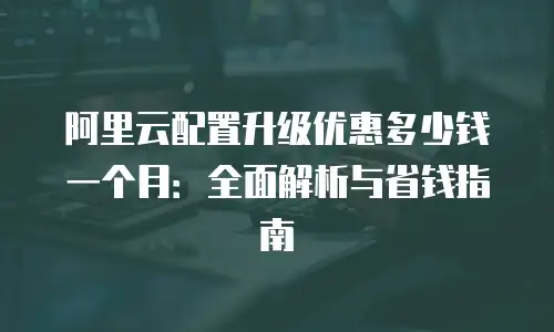 阿里云配置升级优惠多少钱一个月：全面解析与省钱指南