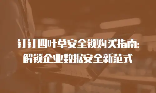钉钉四叶草安全锁购买指南：解锁企业数据安全新范式