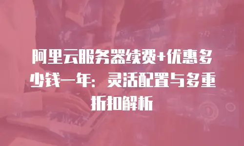 阿里云服务器续费+优惠多少钱一年：灵活配置与多重折扣解析
