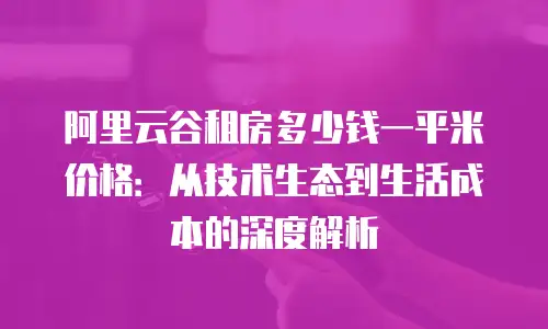 阿里云谷租房多少钱一平米价格：从技术生态到生活成本的深度解析