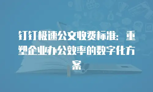 钉钉极速公文收费标准：重塑企业办公效率的数字化方案