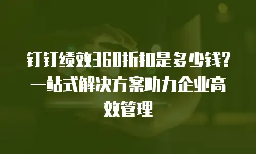 钉钉绩效360折扣是多少钱？一站式解决方案助力企业高效管理
