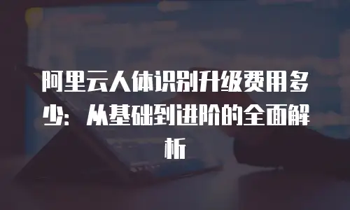 阿里云人体识别升级费用多少：从基础到进阶的全面解析