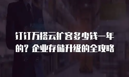 钉钉万搭云扩容多少钱一年的？企业存储升级的全攻略