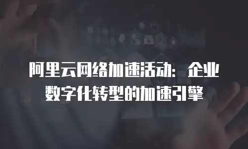 阿里云网络加速活动：企业数字化转型的加速引擎