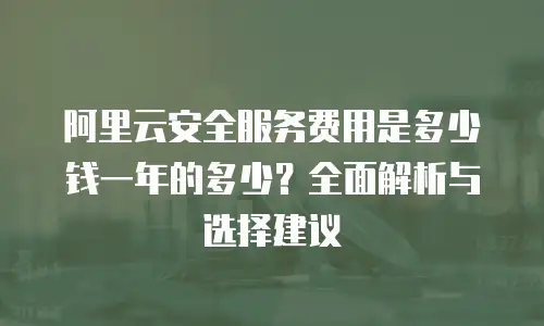 阿里云安全服务费用是多少钱一年的多少？全面解析与选择建议