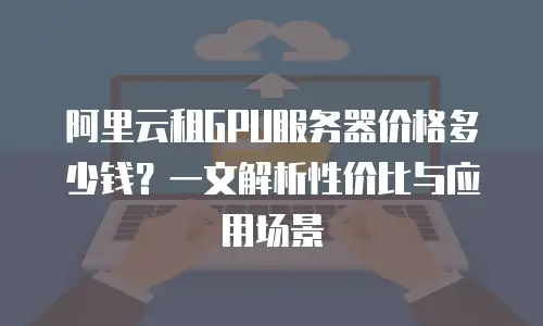 阿里云租GPU服务器价格多少钱？一文解析性价比与应用场景